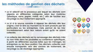 Le tri sélectif est le processus par lequel les déchets sont
séparés en différentes catégories selon leur matériau
(plastique, verre, papier, métal, etc.) afin de faciliter leur
recyclage ou leur traitement approprié.
Le tri à la source consiste à séparer les déchets dès leur
origine, c'est-à-dire au moment où ils sont produits par les
particuliers ou les entreprises. Cela permet de les trier
immédiatement selon leur nature avant qu'ils ne soient
collectés.
La collecte des déchets est le ramassage des déchets triés
ou non-triés dans les poubelles ou conteneurs spécifiques,
à partir de différentes sources telles que les ménages, les
entreprises ou les lieux publics. Ces déchets collectés sont
ensuite transportés vers des centres de traitement, de
recyclage ou de stockage appropriés.
Kawther MEKNI
les méthodes de gestion des déchets
Kawther MEKNI
 