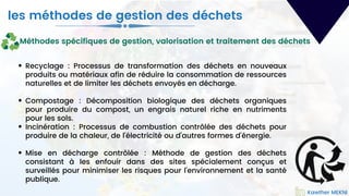 Kawther MEKNI
Recyclage : Processus de transformation des déchets en nouveaux
produits ou matériaux afin de réduire la consommation de ressources
naturelles et de limiter les déchets envoyés en décharge.
Compostage : Décomposition biologique des déchets organiques
pour produire du compost, un engrais naturel riche en nutriments
pour les sols.
Incinération : Processus de combustion contrôlée des déchets pour
produire de la chaleur, de l'électricité ou d'autres formes d'énergie.
Mise en décharge contrôlée : Méthode de gestion des déchets
consistant à les enfouir dans des sites spécialement conçus et
surveillés pour minimiser les risques pour l'environnement et la santé
publique.
les méthodes de gestion des déchets
Kawther MEKNI
Méthodes spécifiques de gestion, valorisation et traitement des déchets
 