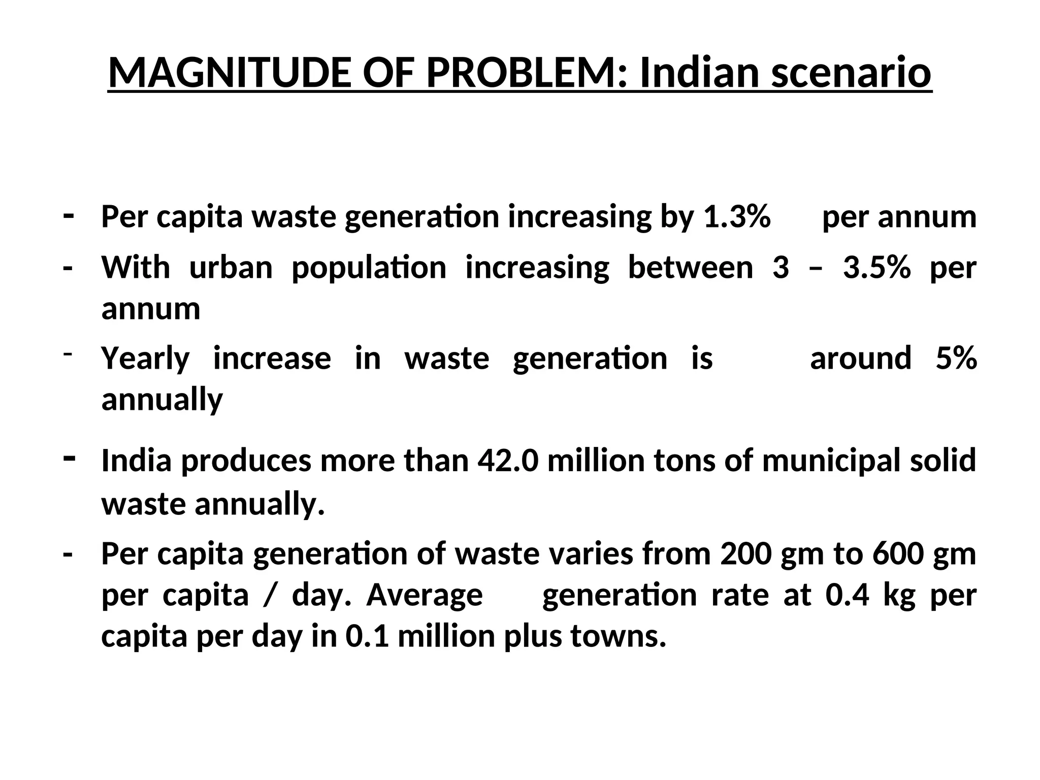 MAGNITUDE OF PROBLEM: Indian scenario
- Per capita waste generation increasing by 1.3% per annum
- With urban population increasing between 3 – 3.5% per
annum
- Yearly increase in waste generation is around 5%
annually
- India produces more than 42.0 million tons of municipal solid
waste annually.
- Per capita generation of waste varies from 200 gm to 600 gm
per capita / day. Average generation rate at 0.4 kg per
capita per day in 0.1 million plus towns.
 