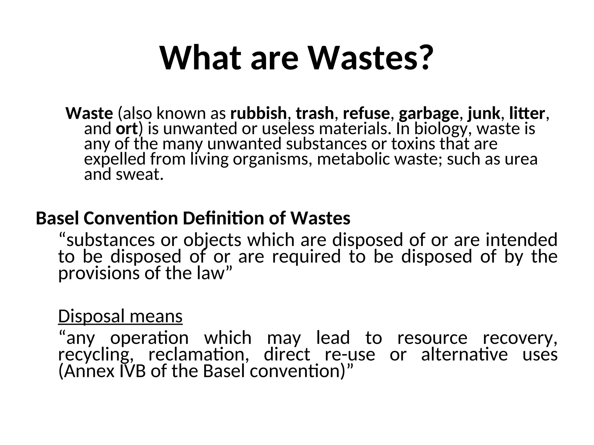 What are Wastes?
Waste (also known as rubbish, trash, refuse, garbage, junk, litter,
and ort) is unwanted or useless materials. In biology, waste is
any of the many unwanted substances or toxins that are
expelled from living organisms, metabolic waste; such as urea
and sweat.
Basel Convention Definition of Wastes
“substances or objects which are disposed of or are intended
to be disposed of or are required to be disposed of by the
provisions of the law”
Disposal means
“any operation which may lead to resource recovery,
recycling, reclamation, direct re-use or alternative uses
(Annex IVB of the Basel convention)”
 