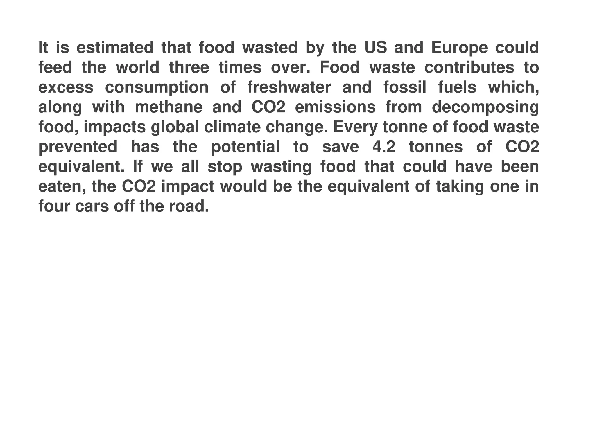It is estimated that food wasted by the US and Europe could
feed the world three times over. Food waste contributes to
excess consumption of freshwater and fossil fuels which,
along with methane and CO2 emissions from decomposing
food, impacts global climate change. Every tonne of food waste
prevented has the potential to save 4.2 tonnes of CO2
equivalent. If we all stop wasting food that could have been
eaten, the CO2 impact would be the equivalent of taking one in
four cars off the road.
 