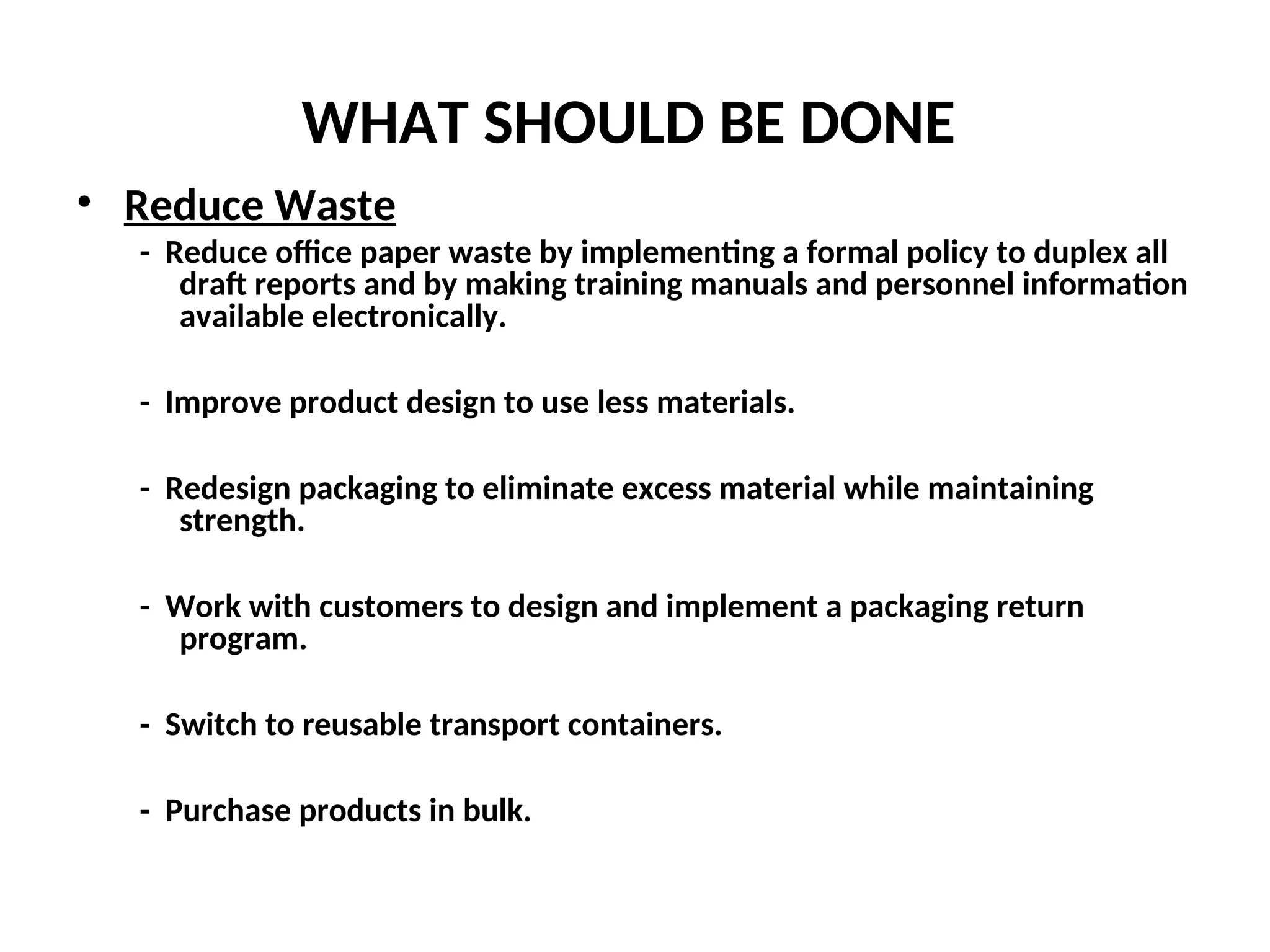 WHAT SHOULD BE DONE
• Reduce Waste
- Reduce office paper waste by implementing a formal policy to duplex all
draft reports and by making training manuals and personnel information
available electronically.
- Improve product design to use less materials.
- Redesign packaging to eliminate excess material while maintaining
strength.
- Work with customers to design and implement a packaging return
program.
- Switch to reusable transport containers.
- Purchase products in bulk.
 