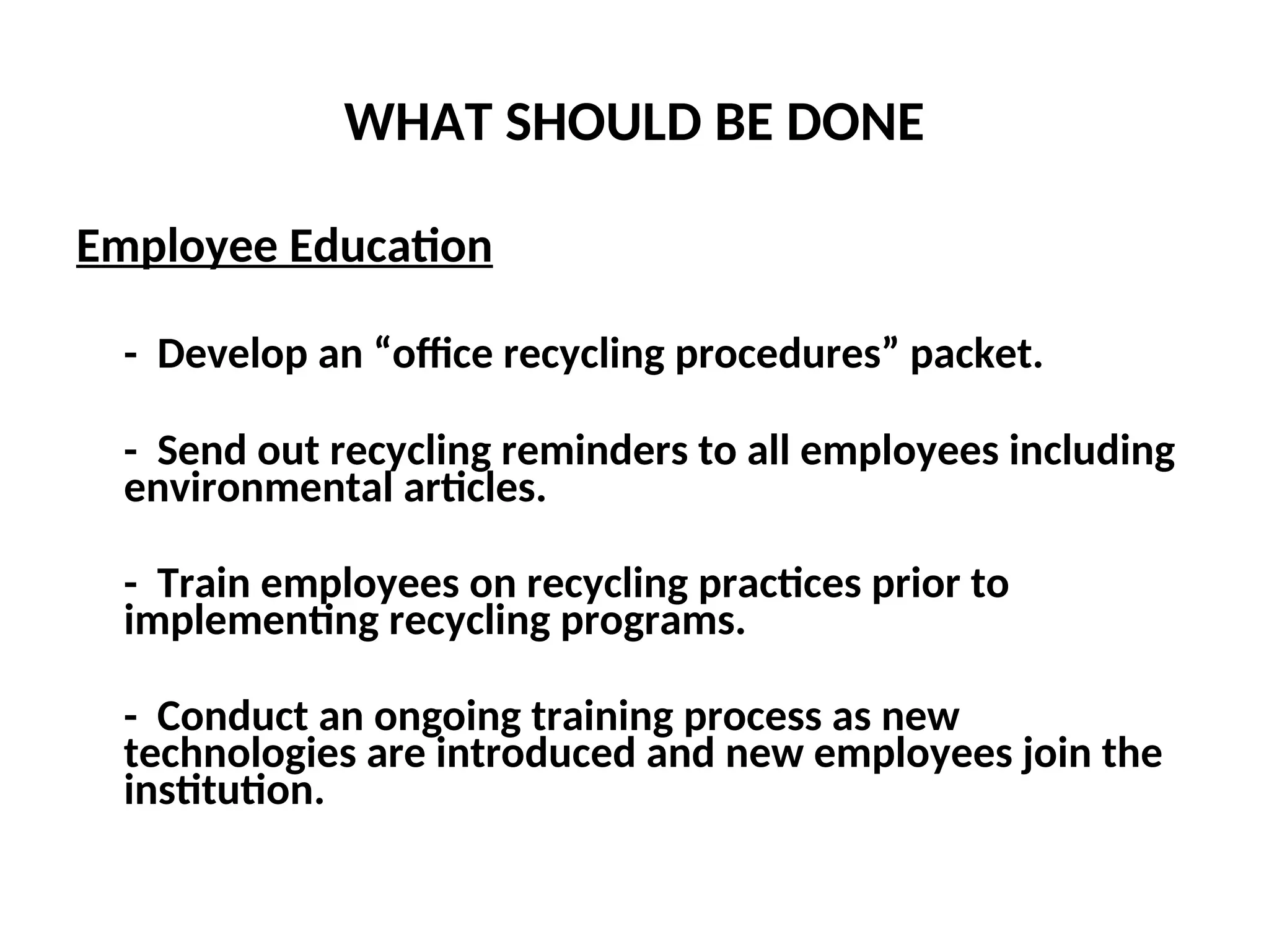 WHAT SHOULD BE DONE
Employee Education
- Develop an “office recycling procedures” packet.
- Send out recycling reminders to all employees including
environmental articles.
- Train employees on recycling practices prior to
implementing recycling programs.
- Conduct an ongoing training process as new
technologies are introduced and new employees join the
institution.
 