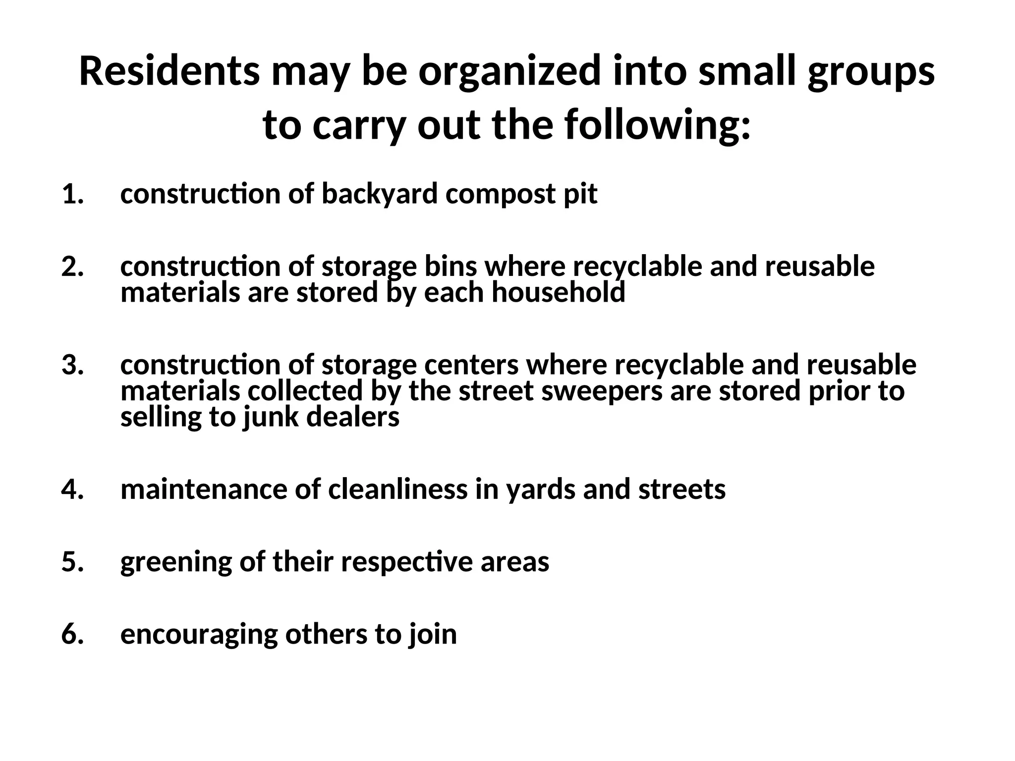 Residents may be organized into small groups
to carry out the following:
1. construction of backyard compost pit
2. construction of storage bins where recyclable and reusable
materials are stored by each household
3. construction of storage centers where recyclable and reusable
materials collected by the street sweepers are stored prior to
selling to junk dealers
4. maintenance of cleanliness in yards and streets
5. greening of their respective areas
6. encouraging others to join
 