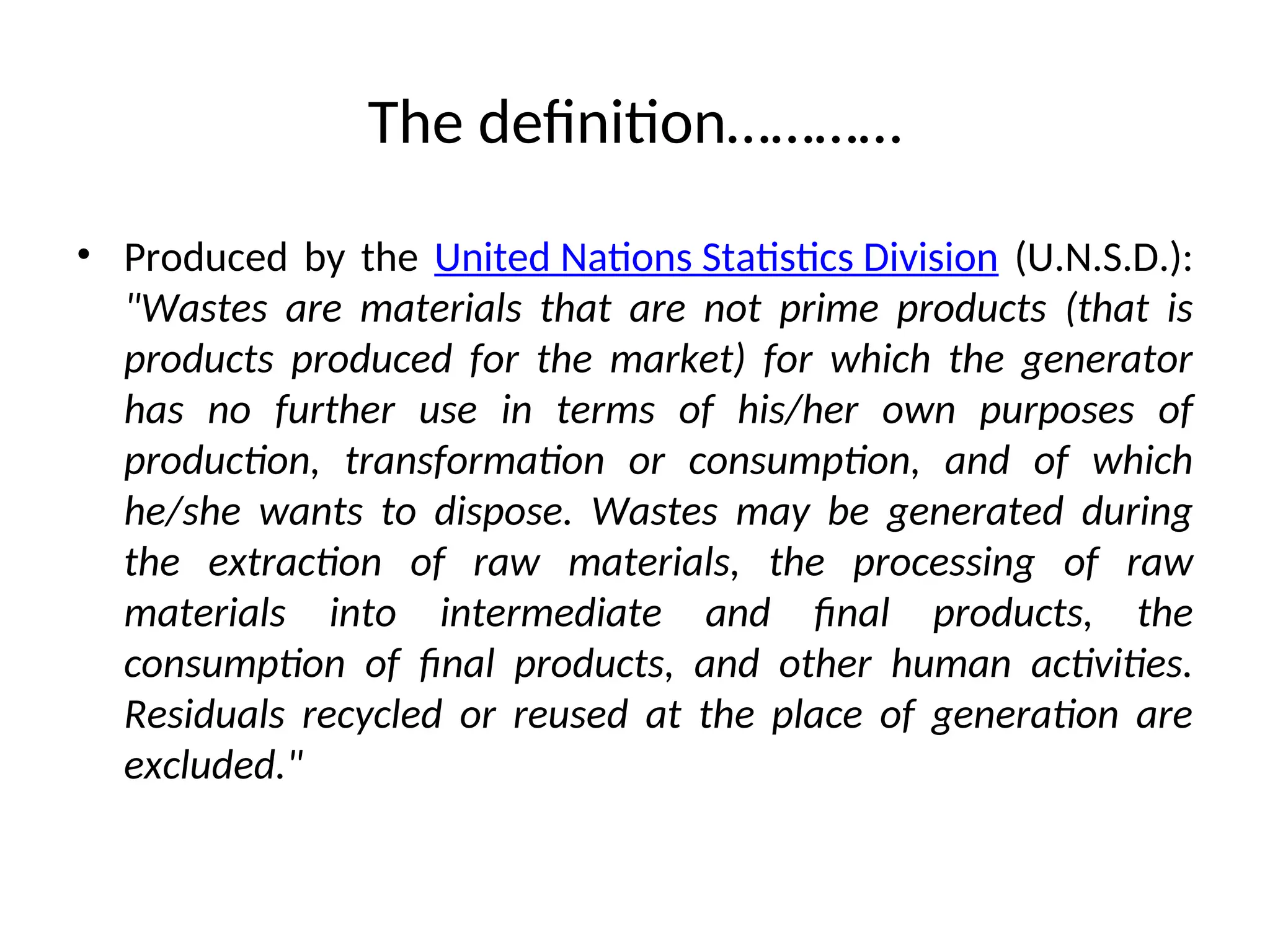 The definition…………
• Produced by the United Nations Statistics Division (U.N.S.D.):
"Wastes are materials that are not prime products (that is
products produced for the market) for which the generator
has no further use in terms of his/her own purposes of
production, transformation or consumption, and of which
he/she wants to dispose. Wastes may be generated during
the extraction of raw materials, the processing of raw
materials into intermediate and final products, the
consumption of final products, and other human activities.
Residuals recycled or reused at the place of generation are
excluded."
 