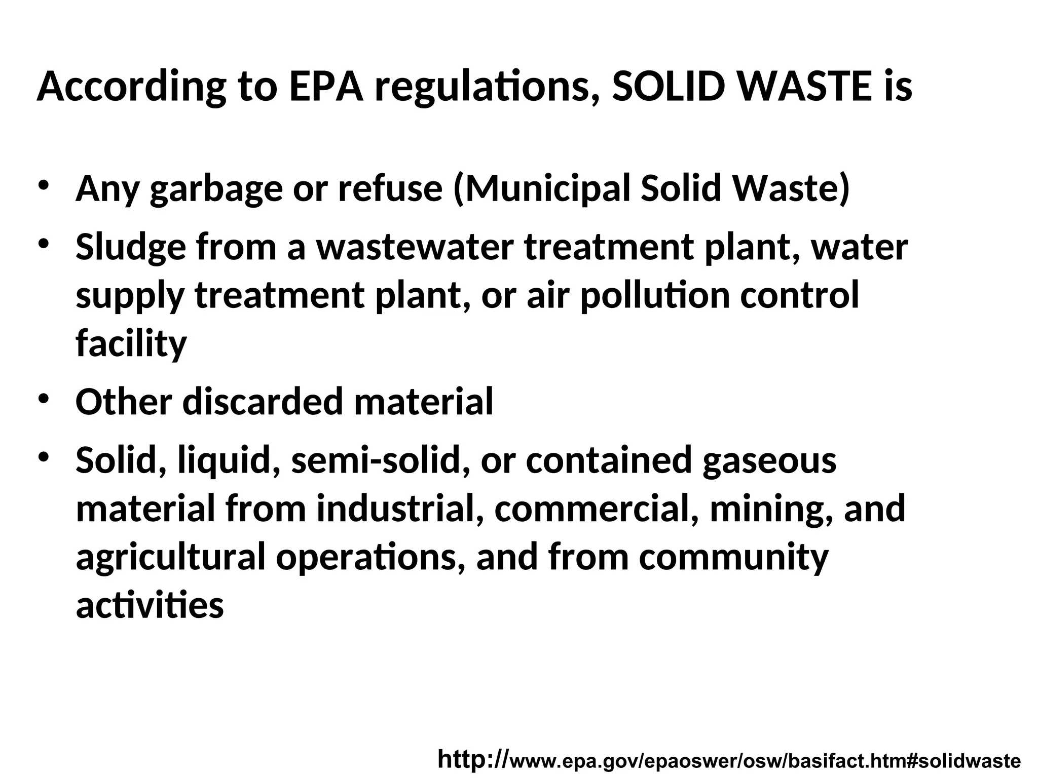 According to EPA regulations, SOLID WASTE is
• Any garbage or refuse (Municipal Solid Waste)
• Sludge from a wastewater treatment plant, water
supply treatment plant, or air pollution control
facility
• Other discarded material
• Solid, liquid, semi-solid, or contained gaseous
material from industrial, commercial, mining, and
agricultural operations, and from community
activities
http://www.epa.gov/epaoswer/osw/basifact.htm#solidwaste
 