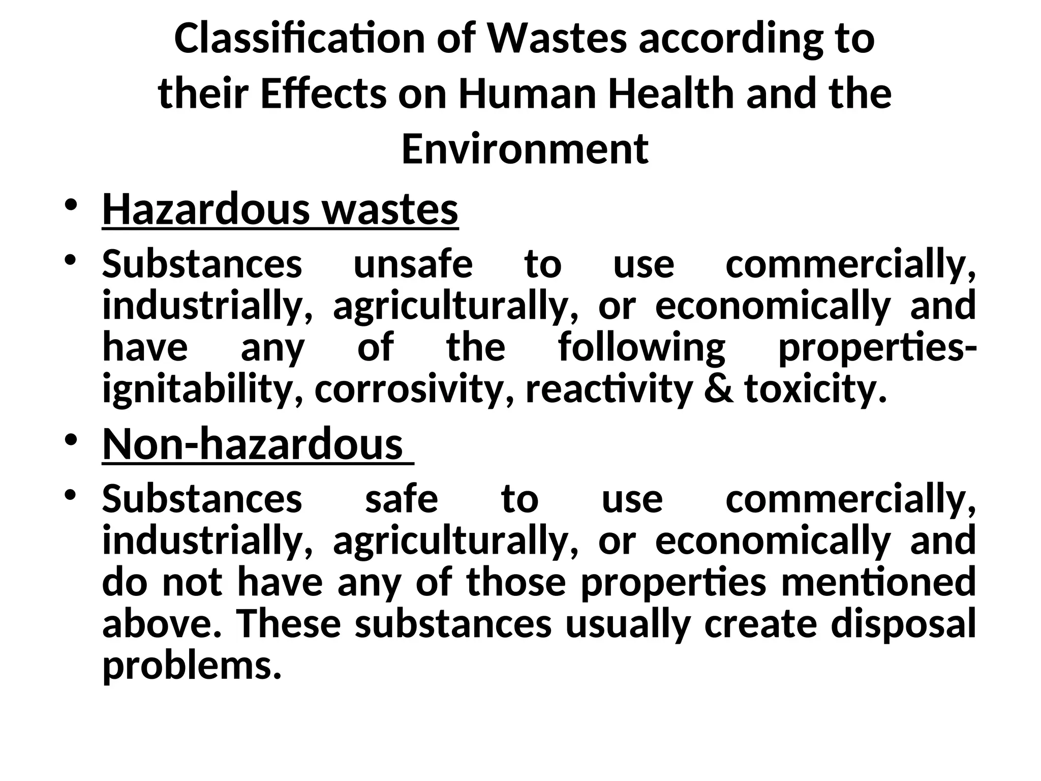 Classification of Wastes according to
their Effects on Human Health and the
Environment
• Hazardous wastes
• Substances unsafe to use commercially,
industrially, agriculturally, or economically and
have any of the following properties-
ignitability, corrosivity, reactivity & toxicity.
• Non-hazardous
• Substances safe to use commercially,
industrially, agriculturally, or economically and
do not have any of those properties mentioned
above. These substances usually create disposal
problems.
 