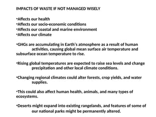 IMPACTS OF WASTE IF NOT MANAGED WISELY
•Affects our health
•Affects our socio-economic conditions
•Affects our coastal and marine environment
•Affects our climate
•GHGs are accumulating in Earth’s atmosphere as a result of human
activities, causing global mean surface air temperature and
subsurface ocean temperature to rise.
•Rising global temperatures are expected to raise sea levels and change
precipitation and other local climate conditions.
•Changing regional climates could alter forests, crop yields, and water
supplies.
•This could also affect human health, animals, and many types of
ecosystems.
•Deserts might expand into existing rangelands, and features of some of
our national parks might be permanently altered.
 