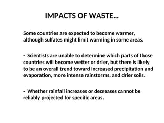 IMPACTS OF WASTE…
- Some countries are expected to become warmer,
although sulfates might limit warming in some areas.
- Scientists are unable to determine which parts of those
countries will become wetter or drier, but there is likely
to be an overall trend toward increased precipitation and
evaporation, more intense rainstorms, and drier soils.
- Whether rainfall increases or decreases cannot be
reliably projected for specific areas.
 
