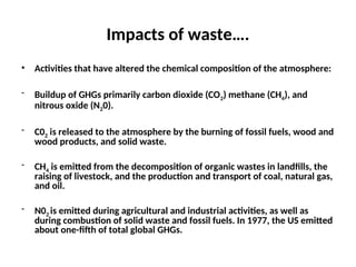 Impacts of waste….
• Activities that have altered the chemical composition of the atmosphere:
- Buildup of GHGs primarily carbon dioxide (CO2) methane (CH4), and
nitrous oxide (N20).
- C02 is released to the atmosphere by the burning of fossil fuels, wood and
wood products, and solid waste.
- CH4 is emitted from the decomposition of organic wastes in landfills, the
raising of livestock, and the production and transport of coal, natural gas,
and oil.
- N02 is emitted during agricultural and industrial activities, as well as
during combustion of solid waste and fossil fuels. In 1977, the US emitted
about one-fifth of total global GHGs.
 