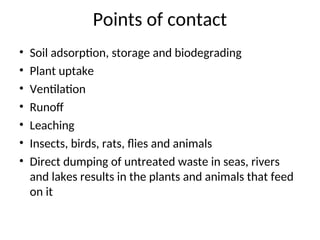Points of contact
• Soil adsorption, storage and biodegrading
• Plant uptake
• Ventilation
• Runoff
• Leaching
• Insects, birds, rats, flies and animals
• Direct dumping of untreated waste in seas, rivers
and lakes results in the plants and animals that feed
on it
 