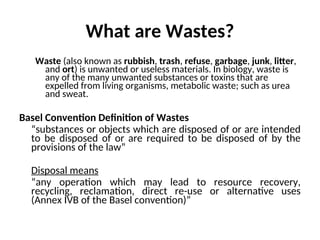 What are Wastes?
Waste (also known as rubbish, trash, refuse, garbage, junk, litter,
and ort) is unwanted or useless materials. In biology, waste is
any of the many unwanted substances or toxins that are
expelled from living organisms, metabolic waste; such as urea
and sweat.
Basel Convention Definition of Wastes
“substances or objects which are disposed of or are intended
to be disposed of or are required to be disposed of by the
provisions of the law”
Disposal means
“any operation which may lead to resource recovery,
recycling, reclamation, direct re-use or alternative uses
(Annex IVB of the Basel convention)”
 