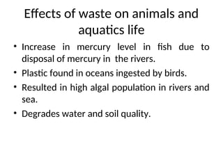 Effects of waste on animals and
aquatics life
• Increase in mercury level in fish due to
disposal of mercury in the rivers.
• Plastic found in oceans ingested by birds.
• Resulted in high algal population in rivers and
sea.
• Degrades water and soil quality.
 