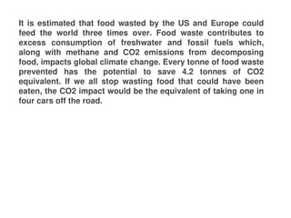 It is estimated that food wasted by the US and Europe could
feed the world three times over. Food waste contributes to
excess consumption of freshwater and fossil fuels which,
along with methane and CO2 emissions from decomposing
food, impacts global climate change. Every tonne of food waste
prevented has the potential to save 4.2 tonnes of CO2
equivalent. If we all stop wasting food that could have been
eaten, the CO2 impact would be the equivalent of taking one in
four cars off the road.
 
