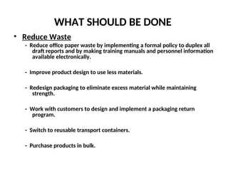 WHAT SHOULD BE DONE
• Reduce Waste
- Reduce office paper waste by implementing a formal policy to duplex all
draft reports and by making training manuals and personnel information
available electronically.
- Improve product design to use less materials.
- Redesign packaging to eliminate excess material while maintaining
strength.
- Work with customers to design and implement a packaging return
program.
- Switch to reusable transport containers.
- Purchase products in bulk.
 