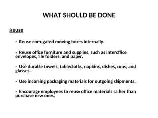 WHAT SHOULD BE DONE
Reuse
- Reuse corrugated moving boxes internally.
- Reuse office furniture and supplies, such as interoffice
envelopes, file folders, and paper.
- Use durable towels, tablecloths, napkins, dishes, cups, and
glasses.
- Use incoming packaging materials for outgoing shipments.
- Encourage employees to reuse office materials rather than
purchase new ones.
 