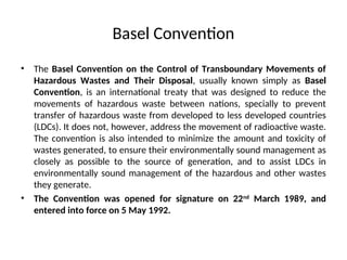 Basel Convention
• The Basel Convention on the Control of Transboundary Movements of
Hazardous Wastes and Their Disposal, usually known simply as Basel
Convention, is an international treaty that was designed to reduce the
movements of hazardous waste between nations, specially to prevent
transfer of hazardous waste from developed to less developed countries
(LDCs). It does not, however, address the movement of radioactive waste.
The convention is also intended to minimize the amount and toxicity of
wastes generated, to ensure their environmentally sound management as
closely as possible to the source of generation, and to assist LDCs in
environmentally sound management of the hazardous and other wastes
they generate.
• The Convention was opened for signature on 22nd
March 1989, and
entered into force on 5 May 1992.
 