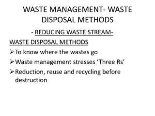 WASTE MANAGEMENT- WASTE
DISPOSAL METHODS
- REDUCING WASTE STREAM-
WASTE DISPOSAL METHODS
To know where the wastes go
Waste management stresses ‘Three Rs’
Reduction, reuse and recycling before
destruction
 