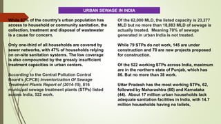 While 87% of the country’s urban population has
access to household or community sanitation, the
collection, treatment and disposal of wastewater
is a cause for concern.
Only one-third of all households are covered by
sewer networks, with 47% of households relying
on on-site sanitation systems. The low coverage
is also compounded by the grossly insufficient
treatment capacities in urban centers.
According to the Central Pollution Control
Board’s (CPCB) Inventorization Of Sewage
Treatment Plants Report of (2014-15), 816
municipal sewage treatment plants (STPs) listed
across India, 522 work.
Of the 62,000 MLD, the listed capacity is 23,277
MLD but no more than 18,883 MLD of sewage is
actually treated. Meaning 70% of sewage
generated in urban India is not treated.
While 79 STPs do not work, 145 are under
construction and 70 are new projects proposed
for construction.
Of the 522 working STPs across India, maximum
are in the northern state of Punjab, which has
86. But no more than 38 work.
Uttar Pradesh has the most working STPs, 62,
followed by Maharashtra (60) and Karnataka
(44). About 17 million urban households lack
adequate sanitation facilities in India, with 14.7
million households having no toilets,
URBAN SEWAGE IN INDIA
 