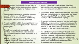 • In India, different treatment technologies like ASP,
UASB, Oxidation pond and advanced technologies
like SBR, MBR are adopted for the treatment of
sewage.
• Operation and maintenance of existing treatment
capacity is below par, with 39% plants not
conforming to environmental rules for discharge
into streams, the CPCB’s 2009 report said.
• An estimated 75% to 80% of water pollution is from
domestic sewage, discharged untreated into local
water bodies.
• The government plans to construct 2.5 million
individual household toilets in urban areas by
2015-16, of which 882,905 were constructed up to
December, 2015,
• The Integrated Ganga Conservation Programme
(Namami Gange) has been approved by the
Cabinet, with an outlay of Rs 200 billion for the
• So far, 93 projects worth Rs 74 billion have been
approved for creating a treatment capacity of 858 mld
and a sewer network of 3,623 km.
• Programmes like the Swachh Bharat Mission, 100 Smart
Cities and the Atal Mission for Rejuvenation and Urban
Transformation (AMRUT) aim to further expand the
sewerage network and treatment capacity.
• To augmen the financial resources of urban local bodies
(ULBs), the government has increased the provision for
the Pooled Municipal Debt Obligation facility from Rs 50
billion to Rs 500 billion. This is in addition to extending
the facility for five years ending March 2019.
• The hybrid-annuity based public-private partnership
(PPP) model is also being explored to revive investor
interest in the sector. Decentralized STPs have been
commissioned; recycling & reuse has gained more
acceptance; energy generation from sewage is receiving
greater focus; and advanced membrane-based
technologies are being deployed.
URBAN SEWAGE IN INDIA…2
 