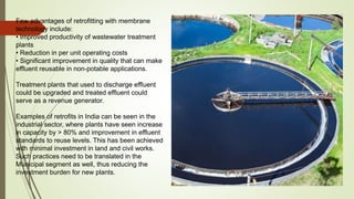 Few advantages of retrofitting with membrane
technology include:
• Improved productivity of wastewater treatment
plants
• Reduction in per unit operating costs
• Significant improvement in quality that can make
effluent reusable in non-potable applications.
Treatment plants that used to discharge effluent
could be upgraded and treated effluent could
serve as a revenue generator.
Examples of retrofits in India can be seen in the
industrial sector, where plants have seen increase
in capacity by > 80% and improvement in effluent
standards to reuse levels. This has been achieved
with minimal investment in land and civil works.
Such practices need to be translated in the
Municipal segment as well, thus reducing the
investment burden for new plants.
 