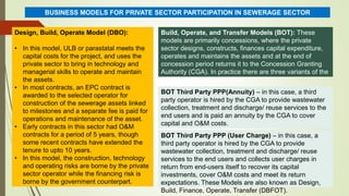 Design, Build, Operate Model (DBO):
• In this model, ULB or parastatal meets the
capital costs for the project, and uses the
private sector to bring in technology and
managerial skills to operate and maintain
the assets.
• In most contracts, an EPC contract is
awarded to the selected operator for
construction of the sewerage assets linked
to milestones and a separate fee is paid for
operations and maintenance of the asset.
• Early contracts in this sector had O&M
contracts for a period of 5 years, though
some recent contracts have extended the
tenure to upto 10 years.
• In this model, the construction, technology
and operating risks are borne by the private
sector operator while the financing risk is
borne by the government counterpart.
BUSINESS MODELS FOR PRIVATE SECTOR PARTICIPATION IN SEWERAGE SECTOR
Build, Operate, and Transfer Models (BOT): These
models are primarily concessions, where the private
sector designs, constructs, finances capital expenditure,
operates and maintains the assets and at the end of
concession period returns it to the Concession Granting
Authority (CGA). In practice there are three variants of the
BOT model followed in India:
BOT Third Party PPP(Annuity) – in this case, a third
party operator is hired by the CGA to provide wastewater
collection, treatment and discharge/ reuse services to the
end users and is paid an annuity by the CGA to cover
capital and O&M costs.
BOT Third Party PPP (User Charge) – in this case, a
third party operator is hired by the CGA to provide
wastewater collection, treatment and discharge/ reuse
services to the end users and collects user charges in
return from end-users itself to recover its capital
investments, cover O&M costs and meet its return
expectations. These Models are also known as Design,
Build, Finance, Operate, Transfer (DBFOT).
 