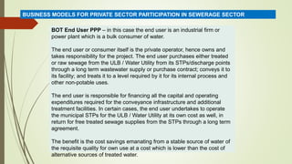 BOT End User PPP – in this case the end user is an industrial firm or
power plant which is a bulk consumer of water.
The end user or consumer itself is the private operator, hence owns and
takes responsibility for the project. The end user purchases either treated
or raw sewage from the ULB / Water Utility from its STPs/discharge points
through a long term wastewater supply or purchase contract; conveys it to
its facility; and treats it to a level required by it for its internal process and
other non-potable uses.
The end user is responsible for financing all the capital and operating
expenditures required for the conveyance infrastructure and additional
treatment facilities. In certain cases, the end user undertakes to operate
the municipal STPs for the ULB / Water Utility at its own cost as well, in
return for free treated sewage supplies from the STPs through a long term
agreement.
The benefit is the cost savings emanating from a stable source of water of
the requisite quality for own use at a cost which is lower than the cost of
alternative sources of treated water.
BUSINESS MODELS FOR PRIVATE SECTOR PARTICIPATION IN SEWERAGE SECTOR
 