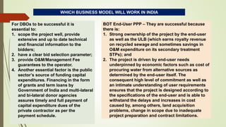 WHICH BUSINESS MODEL WILL WORK IN INDIA
For DBOs to be successful it is
essential to:
1. scope the project well, provide
extensive and up to date technical
and financial information to the
bidders;
2. have a clear bid selection parameter;
3. provide O&M/Management Fee
guarantees to the operator.
4. Another essential factor is the public
sector’s source of funding capital
expenditures. Financing in the form
of grants and term loans by
Government of India and multi-lateral
and bi-lateral donor agencies
assures timely and full payment of
capital expenditure dues of the
private contractor as per the
payment schedule.
BOT End-User PPP – They are successful because
there is:
1. Strong ownership of the project by the end-user
as well as the ULB (which earns royalty revenue
on recycled sewage and sometimes savings in
O&M expenditure on its secondary treatment
STPs); and
2. The project is driven by end-user needs
underpinned by economic factors such as cost of
procuring water from alternative sources as
determined by the end-user itself. The
consequent high level of commitment as well as
an intimate understanding of user requirements
ensures that the project is designed according to
the specifications of the end-user and is able to
withstand the delays and increases in cost
caused by, among others, land acquisition
problems, change in scope due to inadequate
project preparation and contract limitations.
 
