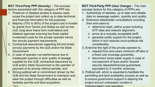 BOT Third-Party PPP (Annuity) – The success
factors associated with this category of PPP are:
1. Presence of detailed studies to assess need,
scope the project and collect up to date technical
and financial information for bid purposes;
2. Majority (70% to 90%) of the project cost is funded
by grants from Centre and States as well as low-
cost, long tenor loans from multi-lateral and
bilateral agencies ensuring low fixed capital
investment costs for the private operator hence
low annuity payment requirements;
3. Contractual assurances regarding full and timely
annuity payments by the ULB and/or the State
Government.
4. In case of operator non-performance due to
inadequate quantity or poor quality of sewage
supplied by the ULB, contractual assurance by
ULB and/or State Government to the operator of
payment of its annuity without penalty; and
5. Strong political will or commitment shown by the
ULB and the State Government to champion and
steer the project through difficulties as well as
facilitate permits and land acquisition.
BOT Third-Party PPP (User Charge) – The main
success factors for this category of PPPs are:
1. Authenticity of detailed, up to date and reliable
data on sewerage system, quantity and quality;
2. Extensive stakeholder consultations including
their end-users to:
 determine need, define scope including
STP sites and network alignment,
 arrive at a mutually acceptable tariff;
 generate public support for the project,
which in turn reduces socio-political risk
considerably;
3. Enshrine the right of the private operator to:
 request from end-users minimum off take or
a fixed cost coverage guarantee,
 disconnect reuse water supply in case of
non-payment of dues and/or request
security deposits/financial guarantees
equivalent to X months’ revenues.
4. Political will, which is essential to facilitate the
permitting and land availability process as well as
to ensure government support in steering the
project around unforeseen hurdles in
implementation and operation
 