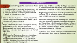 Ongoing Waste-to-Energy (WTE) projects as of March
2016:
• 24 waste-to-energy projects to produce 233MW are
currently in different stages of construction and
• 5 projects of 79MW have already been tendered,
adding up to a total of 312 MW.
Once all this capacity comes on stream, India’s WTE
capacity will go up by six-fold from the current 53MW
produced from five such projects.
As per estimates by the Urban Development ministry,
about Rs.65,000 crore of public and private
investments will flow into city waste management,
cleanliness and waste-to energy projects over the next
three years.
GOIs revised tariff policy mandates power distributors
to buy all the electricity from WTE plants in a State
and the remunerative tariff set for it by the Central
Electricity Regulatory Commission (CERC) has helped
raise investor interest in this segment.
CERC in Oct 2015 fixed a tariff of Rs.7.9 per kilowatt hour
of electricity sold by waste-to-energy plants, compared to
about Rs.2.5 applicable for many thermal power plants.
Target: 10 gigawatt (GW) of electricity generation capacity
out of the 175GW renewable energy that India wants to
have by 2022, is to come from bio-power.
New waste-to-energy capacity is coming up in places like
Nalgonda district and Hyderabad in Telangana, Bawana
and Kidwai Nagar in Delhi, Jabalpur and Indore in Madhya
Pradesh, Pune and Kolhapur in Maharashtra, Pallavaram
in Chennai, Allahabad and Agra in Uttar Pradesh and
Bathinda and Jalandhar in Punjab.
Hyderabad, Pune, Indore and Rajkot have floated tenders
for new projects which are to be completed early in 2018.
WASTE TO ENERGY
 