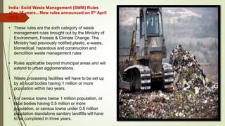 India: Solid Waste Management (SWM) Rules
after 16 years…New rules announced on 5th April
2016
• These rules are the sixth category of waste
management rules brought out by the Ministry of
Environment, Forests & Climate Change. The
Ministry had previously notified plastic, e-waste,
biomedical, hazardous and construction and
demolition waste management rules
• Rules applicable beyond municipal areas and will
extend to urban agglomerations.
• Waste processing facilities will have to be set up
by all local bodies having 1 million or more
population within two years.
• For census towns below 1 million population, or
local bodies having 0.5 million or more
population, or census towns under 0.5 million
population standalone sanitary landfills will have
to be completed in three years.
This Photo by Unknown Author is licensed under CC BY-ND
 
