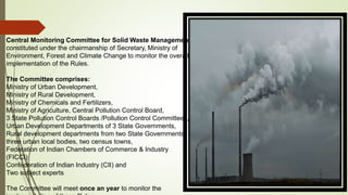 Central Monitoring Committee for Solid Waste Management
constituted under the chairmanship of Secretary, Ministry of
Environment, Forest and Climate Change to monitor the overall
implementation of the Rules.
The Committee comprises:
Ministry of Urban Development,
Ministry of Rural Development,
Ministry of Chemicals and Fertilizers,
Ministry of Agriculture, Central Pollution Control Board,
3 State Pollution Control Boards /Pollution Control Committees,
Urban Development Departments of 3 State Governments,
Rural development departments from two State Governments,
three urban local bodies, two census towns,
Federation of Indian Chambers of Commerce & Industry
(FICCI)
Confederation of Indian Industry (CII) and
Two subject experts
The Committee will meet once an year to monitor the
 