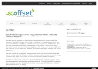 Contact Us Products Waste Audits Environmental Impact Assessments Services Home
Home Services Products Our
Commitment
The
Four Rs
Our
Experience
Contact
Us
Services
EcoOffset will help you meet all your environmental and waste
management goals.
Eco Offset strongly believes in the vital strategic importance of providing opportunities for UAE
nationals in building a sustainable economy and in maintaining the country’s unique cultural and
environmental heritage. Eco Offset is an Emirati-owned company, with Eng. Saif Alshamsi as Owner.
Eco Offset has predominantly Emirati staff adhering to Emirati cultural, community and ethical
frameworks uniquely selected and motivated to provide quality environmental consulting. We have
also assembled an unparalleled roster of a dozen senior international experts, most with over 30 years
of experience.
Our vision is to help all Emirate-based establishments to behave in an environmentally sustainable
manner that is economically efficient and effective in keeping with international standards of emission
control and labor safety; and to protect the Emirate’s environment for future generations.
Eco Offset is certified by the Environment – Abu Dhabi (EAD) for solid and hazardous waste studies,
environmental studies, and remediation of contaminated lands. Eco Offset is qualified to do NADAFA
waste audits and plans, and also qualified to do Urban Planning Council (UPC) Estidama studies of
Natural Systems (NS-R1, R2, and R3).
Search the EcoOffset Site
Search Everything Search
Recent News
Emirates Palace Hotel Selects EcoOffset to
Provide Waste Audit and Planning for NADAFA
Requirements
EcoOffset Signs with Susteco AB for
Distribution Rights of Big Hanna in the UAE
Easily create high-quality PDFs from your web pages - get a business license!
 
