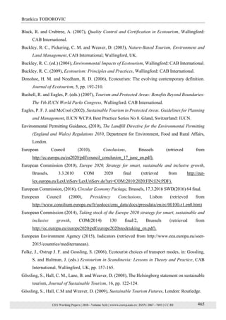 CES Working Papers | 2018 - Volume X(4) | wwww.ceswp.uaic.ro | ISSN: 2067 - 7693 | CC BY
Brankica TODOROVIC
465
Black, R. and Crabtree, A. (2007), Quality Control and Certification in Ecotourism, Wallingford:
CAB International.
Buckley, R. C., Pickering, C. M. and Weaver, D. (2003), Nature-Based Tourism, Environment and
Land Management, CAB International, Wallingford, UK.
Buckley, R. C. (ed.) (2004), Environmental Impacts of Ecotourism, Wallingford: CAB International.
Buckley, R. C. (2009), Ecotourism: Principles and Practices, Wallingford: CAB International.
Donohoe, H. M. and Needham, R. D. (2006), Ecotourism: The evolving contemporary definition.
Journal of Ecotourism, 5, pp. 192-210.
Bushell, R. and Eagles, P. (eds.) (2007), Tourism and Protected Areas: Benefits Beyond Boundaries:
The Vth IUCN World Parks Congress, Wallingford: CAB International.
Eagles, P. F. J. and McCool (2002), Sustainable Tourism in Protected Areas. Guidelines for Planning
and Management, IUCN WCPA Best Practice Series No 8. Gland, Switzerland: IUCN.
Environmental Permitting Guidance, (2010), The Landfill Directive for the Environmental Permitting
(England and Wales) Regulations 2010, Department for Environment, Food and Rural Affairs,
London.
European Council (2010), Conclusions, Brussels (retrieved from
http://ec.europa.eu/eu2020/pdf/council_conclusion_17_june_en.pdf).
European Commission (2010), Europe 2020, Strategy for smart, sustainable and inclusive growth,
Brussels, 3.3.2010 COM 2020 final (retrieved from http://eur-
lex.europa.eu/LexUriServ/LexUriServ.do?uri=COM:2010:2020:FIN:EN:PDF).
European Commission, (2016), Circular Economy Package, Brussels, 17.3.2016 SWD(2016) 64 final.
European Council (2000), Presidency Conclusions, Lisbon (retrieved from
http://www.consilium.europa.eu/fr/uedocs/cms_data/docs/pressdata/en/ec/00100-r1.en0.htm)
European Commission (2014), Taking stock of the Europe 2020 strategy for smart, sustainable and
inclusive growth, COM(2014) 130 final/2, Brussels (retrieved from
http://ec.europa.eu/europe2020/pdf/europe2020stocktaking_en.pdf).
European Environment Agency (2015), Indicators (retrieved from http://www.eea.europa.eu/soer-
2015/countries/mediterranean).
Folke, J., Ostrup J. F. and Gossling, S. (2006), Ecotourist choices of transport modes, in: Gossling,
S. and Hultman, J. (eds.) Ecotourism in Scandinavia: Lessons in Theory and Practice, CAB
International, Wallingford, UK, pp. 157-165.
Gössling, S., Hall, C. M., Lane, B. and Weaver, D. (2008), The Helsingborg statement on sustainable
tourism, Journal of Sustainable Tourism, 16, pp. 122-124.
Gössling, S., Hall, C.M and Weaver, D. (2009), Sustainable Tourism Futures, London: Routledge.
 