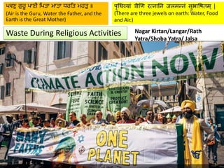 Waste During Religious Activities
पृथिव्यां त्रीणि रत्नयनन जलमन्नां सुभयषितम् |
(There are three jewels on earth: Water, Food
and Air.)
ਪਵਣੁ ਗੁਰੂ ਪਾਣੀ ਪਪਤਾ ਮਾਤਾ ਧਰਪਤ ਮਹਤੁ ॥
(Air is the Guru, Water the Father, and the
Earth is the Great Mother)
Distribution of Kachhi Lassi/Chhabeel or
sweetened milk in steel or re-usable glasses.
Distribution of street side langar food in
pattals or leaf plates.
Install waste bins in strategic locations
through the entire length of the nagar kirtan
procession and create awareness for using
bins.
Collection of used leaf plates near the
food counter.
Youth groups or sewa team to clean up
litter before and after nagar kirtan.
Distribution of reusable jute bags or other
ecofriendly bags for awareness.
Distribution of seasonal plants for
devotees to carry home and plant where
they live.
Carry environment friendly banners or
quotes from gurbani that reminds others
to care for the earth
Serve organic langar or fresh ingredients
on this special day.
Respect the langar and do not waste
food.
Celebrate our Sikh occasions in a way
that encourages all to protect and care for
the world around us.
Nagar Kirtan/Langar/Rath
Yatra/Shoba Yatra/ Jalsa
 