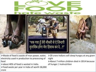 • overproduction
• spoilage, contamination and exceeding expiry dates
• products not meeting the demands of the food
retailing and wholesaling sectors e.g. size and
aesthetic specifications
• food preparation e.g. over trimming.
Pre-
consumer
food waste
(74%)
• customer plate waste from restaurants, cafés .
• any food purchased from a retail store that has
been purchased but then not eaten.
Post-
consumer
food waste
(24%)
Waste In Parties, Restaurants,
Cafe etc.
Lack in storage and transportation
Waste of food is waste of man power, water,
electricity used in production to processing of
food
about 40% of food is wasted in India.
Food waste per year in India of worth 58,000
crore
20 crore Indians will sleep hungry at any given
night
About 7 million children died in 2014 because
of hunger / malnutrition
 