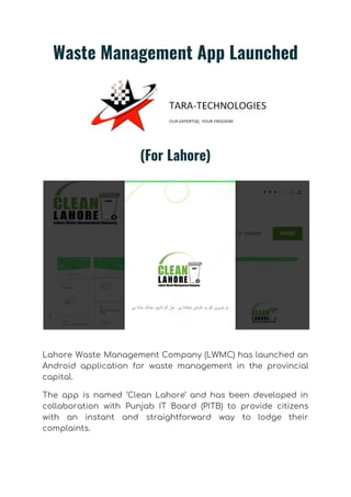Waste Management App Launched 
 
(For Lahore) 
 
 
 
Lahore Waste Management Company (LWMC) has launched an               
Android application for waste management in the provincial               
capital. 
The app is named ‘Clean Lahore’ and has been developed in                     
collaboration with Punjab IT Board (PITB) to provide citizens                 
with an instant and straightforward way to lodge their                 
complaints. 
 