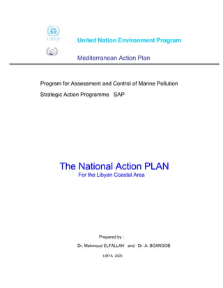 United Nation Environment Program

              Mediterranean Action Plan



Program for Assessment and Control of Marine Pollution

Strategic Action Programme SAP




       The National Action PLAN
              For the Libyan Coastal Area




                       Prepared by :

              Dr. Mahmoud ELFALLAH and Dr. A. BOARGOB

                         LIBYA 2005
 