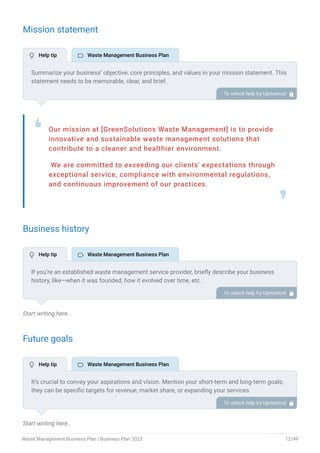 Mission statement
Our mission at [GreenSolutions Waste Management] is to provide
innovative and sustainable waste management solutions that
contribute to a cleaner and healthier environment.
We are committed to exceeding our clients' expectations through
exceptional service, compliance with environmental regulations,
and continuous improvement of our practices.
❛
❜
Business history
Start writing here..
Future goals
Start writing here..
Summarize your business’ objective, core principles, and values in your mission statement. This
statement needs to be memorable, clear, and brief.
To unlock help try Upmetrics! 
If you’re an established waste management service provider, briefly describe your business
history, like—when it was founded, how it evolved over time, etc.
Additionally, If you have received any awards or recognition for excellent work, describe them.
To unlock help try Upmetrics! 
It’s crucial to convey your aspirations and vision. Mention your short-term and long-term goals;
they can be specific targets for revenue, market share, or expanding your services.
To unlock help try Upmetrics! 
 Help tip  Waste Management Business Plan
 Help tip  Waste Management Business Plan
 Help tip  Waste Management Business Plan
Waste Management Business Plan | Business Plan 2023 12/49
 