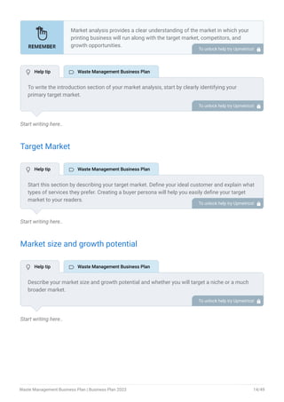 Start writing here..
Target Market
Start writing here..
Market size and growth potential
Start writing here..
Market analysis provides a clear understanding of the market in which your
printing business will run along with the target market, competitors, and
growth opportunities.
Your market analysis should contain the following essential components:
Target market.
Market size and growth potential.
Competitive analysis.
Market trends.
Regulatory environment.
•
•
•
•
•
To unlock help try Upmetrics! 
To write the introduction section of your market analysis, start by clearly identifying your
primary target market.
Mention specific industries or sectors that your business aims to serve. Next, define your ideal
customer by listing the attributes they value most, such as quality, affordability, or
convenience.
Finally, discuss the insights gained from your market research. Highlight the needs and
preferences of your potential clients, and explain how your products or services meet those
specific demands.
This will set a strong foundation for the rest of your market analysis, demonstrating that you
have a clear understanding of your target audience and their needs.
To unlock help try Upmetrics! 
Start this section by describing your target market. Define your ideal customer and explain what
types of services they prefer. Creating a buyer persona will help you easily define your target
market to your readers.
For instance, residential customers, commercial & industrial sectors, construction & demolition
companies, or industrial manufacturing companies would be an ideal target audience for a
waste management business.
To unlock help try Upmetrics! 
Describe your market size and growth potential and whether you will target a niche or a much
broader market.
For instance, the market size of waste management was 17.21 billion USD in 2022 as a whole,
describe the market segment your business will cover.
To unlock help try Upmetrics! 
 Help tip  Waste Management Business Plan
 Help tip  Waste Management Business Plan
 Help tip  Waste Management Business Plan
Waste Management Business Plan | Business Plan 2023 14/49
 
