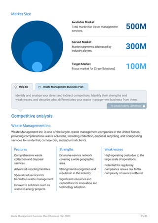 Market Size
Available Market
Total market for waste management
services.
500M
Served Market
Market segments addressed by
industry players.
300M
Target Market
Focus market for [GreenSolutions]. 100M
Competitive analysis
Waste Management Inc.
Waste Management Inc. is one of the largest waste management companies in the United States,
providing comprehensive waste solutions, including collection, disposal, recycling, and composting
services to residential, commercial, and industrial clients.
Features
Comprehensive waste
collection and disposal
services.
Advanced recycling facilities.
Specialized services for
hazardous waste management.
Innovative solutions such as
waste-to-energy projects.
Strengths
Extensive service network
covering a wide geographic
area.
Strong brand recognition and
reputation in the industry.
Significant resources and
capabilities for innovation and
technology adoption.
Weaknesses
High operating costs due to the
large scale of operations.
Potential for regulatory
compliance issues due to the
complexity of services offered.
Identify and analyze your direct and indirect competitors. Identify their strengths and
weaknesses, and describe what differentiates your waste management business from them.
Point out how you have a competitive edge in the market. To unlock help try Upmetrics! 
 Help tip  Waste Management Business Plan
Waste Management Business Plan | Business Plan 2023 15/49
 