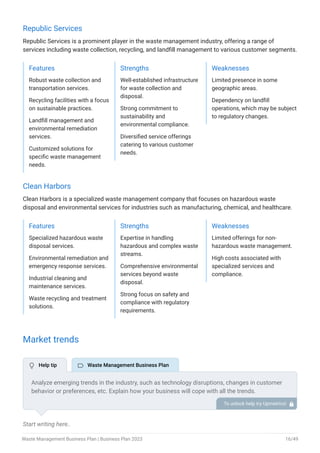 Republic Services
Republic Services is a prominent player in the waste management industry, offering a range of
services including waste collection, recycling, and landfill management to various customer segments.
Features
Robust waste collection and
transportation services.
Recycling facilities with a focus
on sustainable practices.
Landfill management and
environmental remediation
services.
Customized solutions for
specific waste management
needs.
Strengths
Well-established infrastructure
for waste collection and
disposal.
Strong commitment to
sustainability and
environmental compliance.
Diversified service offerings
catering to various customer
needs.
Weaknesses
Limited presence in some
geographic areas.
Dependency on landfill
operations, which may be subject
to regulatory changes.
Clean Harbors
Clean Harbors is a specialized waste management company that focuses on hazardous waste
disposal and environmental services for industries such as manufacturing, chemical, and healthcare.
Features
Specialized hazardous waste
disposal services.
Environmental remediation and
emergency response services.
Industrial cleaning and
maintenance services.
Waste recycling and treatment
solutions.
Strengths
Expertise in handling
hazardous and complex waste
streams.
Comprehensive environmental
services beyond waste
disposal.
Strong focus on safety and
compliance with regulatory
requirements.
Weaknesses
Limited offerings for non-
hazardous waste management.
High costs associated with
specialized services and
compliance.
Market trends
Start writing here..
Analyze emerging trends in the industry, such as technology disruptions, changes in customer
behavior or preferences, etc. Explain how your business will cope with all the trends.
For instance, waste-to-energy has a booming market; explain how you plan on dealing with this
potential growth opportunity.
To unlock help try Upmetrics! 
 Help tip  Waste Management Business Plan
Waste Management Business Plan | Business Plan 2023 16/49
 
