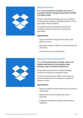 Recycling Services
Price: Prices vary based on the type and volume of
recyclable materials. Average pricing ranges from [$30
to $150] per month.
We offer comprehensive recycling services, collecting
and processing a variety of recyclable materials such as
paper, glass, metal, and plastic.
Our facilities adhere to the highest standards of
recycling, ensuring that materials are processed
responsibly.
Specifications
Types of materials accepted: Paper, glass, metal,
plastic, and more.
Recycling procedure: Collection, sorting, cleaning, and
processing.
Certifications: [List of certifications].
•
•
•
Hazardous Waste Management
Price: Pricing varies based on the type, volume, and
handling requirements of the hazardous waste.
Estimates range from [$100 to $500] per ton.
We specialize in the safe and compliant handling,
treatment, and disposal of hazardous waste.
Our team of trained experts follows strict safety and
environmental protocols to manage various types of
hazardous waste.
Specifications
Types of hazardous waste handled: [List of hazardous
waste types].
Safety and environmental protocols: [List of
protocols].
Compliance: Adherence to federal, state, and local
regulations.
•
•
•


Waste Management Business Plan | Business Plan 2023 20/49
 