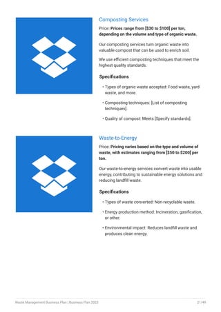 Composting Services
Price: Prices range from [$30 to $100] per ton,
depending on the volume and type of organic waste.
Our composting services turn organic waste into
valuable compost that can be used to enrich soil.
We use efficient composting techniques that meet the
highest quality standards.
Specifications
Types of organic waste accepted: Food waste, yard
waste, and more.
Composting techniques: [List of composting
techniques].
Quality of compost: Meets [Specify standards].
•
•
•
Waste-to-Energy
Price: Pricing varies based on the type and volume of
waste, with estimates ranging from [$50 to $200] per
ton.
Our waste-to-energy services convert waste into usable
energy, contributing to sustainable energy solutions and
reducing landfill waste.
Specifications
Types of waste converted: Non-recyclable waste.
Energy production method: Incineration, gasification,
or other.
Environmental impact: Reduces landfill waste and
produces clean energy.
•
•
•


Waste Management Business Plan | Business Plan 2023 21/49
 