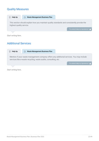 Quality Measures
Start writing here..
Additional Services
Start writing here..
This section should explain how you maintain quality standards and consistently provide the
highest quality service.
This may include focus on customer satisfaction, safety performance, operational efficiency,
continuous improvement, etc.
To unlock help try Upmetrics! 
Mention if your waste management company offers any additional services. You may include
services like e-waste recycling, waste audits, consulting, etc.
To unlock help try Upmetrics! 
 Help tip  Waste Management Business Plan
 Help tip  Waste Management Business Plan
Waste Management Business Plan | Business Plan 2023 22/49
 