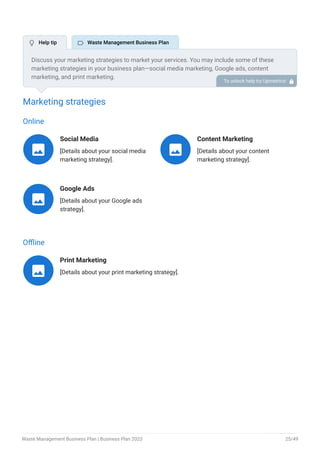 Marketing strategies
Online
Social Media
[Details about your social media
marketing strategy].

Content Marketing
[Details about your content
marketing strategy].

Google Ads
[Details about your Google ads
strategy].

Offline
Print Marketing
[Details about your print marketing strategy].

Discuss your marketing strategies to market your services. You may include some of these
marketing strategies in your business plan—social media marketing, Google ads, content
marketing, and print marketing.
To unlock help try Upmetrics! 
 Help tip  Waste Management Business Plan
Waste Management Business Plan | Business Plan 2023 25/49
 