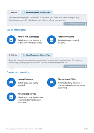 Sales strategies
Partner with Businesses
[Details about how you plan to
partner with other businesses].

Referral Programs
[Details about your referral
program].

Customer retention
Loyalty Programs
[Details about your loyalty
program].

Discounts and Offers
[Details about any discounts or
offers you plan to provide to repeat
customers].

Personalized Service
[Details about how you will offer
personalized service to retain
customers].

Outline the strategies you’ll implement to maximize your sales. Your sales strategies may
include partnering with other businesses, offering referral programs, etc.
To unlock help try Upmetrics! 
Describe your customer retention strategies and how you plan to execute them. For instance,
introducing loyalty programs, discounts & offers, personalized service, etc.
To unlock help try Upmetrics! 
 Help tip  Waste Management Business Plan
 Help tip  Waste Management Business Plan
Waste Management Business Plan | Business Plan 2023 26/49
 