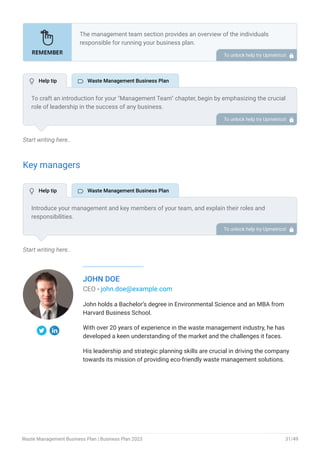 Start writing here..
Key managers
Start writing here..
JOHN DOE
CEO - john.doe@example.com
John holds a Bachelor’s degree in Environmental Science and an MBA from
Harvard Business School.
With over 20 years of experience in the waste management industry, he has
developed a keen understanding of the market and the challenges it faces.
His leadership and strategic planning skills are crucial in driving the company
towards its mission of providing eco-friendly waste management solutions.
The management team section provides an overview of the individuals
responsible for running your business plan.
This section should provide a detailed description of the experience and
qualifications of each manager, as well as their responsibilities and roles.
Describe the role and responsibilities of the Founders/CEO.
List the core team.
Describe organizational structure.
Compensation plan.
List Advisors/Consultants.
•
•
•
•
•
To unlock help try Upmetrics! 
To craft an introduction for your "Management Team" chapter, begin by emphasizing the crucial
role of leadership in the success of any business.
Highlight your company's commitment to having a strong and dedicated management team.
Showcase the diversity and expertise of your team members, illustrating how their varied
backgrounds contribute to the overall strength of your organization.
Conclude by emphasizing the team's experience and how it positions your program as a leader
in your industry.
This introduction will set the stage for readers to understand the significance and capabilities
of your management team, creating a positive impression as they delve into the details of each
team member's role and contributions in the subsequent sections.
To unlock help try Upmetrics! 
Introduce your management and key members of your team, and explain their roles and
responsibilities.
It should include, senior management, and other department managers (e.g. operations
manager, customer services manager, general manager.) involved in the waste management
business operations, including their education, professional background, and any relevant
experience in the industry.
To unlock help try Upmetrics! 
 Help tip  Waste Management Business Plan
 Help tip  Waste Management Business Plan
Waste Management Business Plan | Business Plan 2023 31/49
 