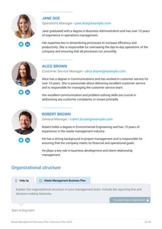 JANE DOE
Operations Manager - jane.doe@example.com
Jane graduated with a degree in Business Administration and has over 15 years
of experience in operations management.
Her expertise lies in streamlining processes to increase efficiency and
productivity. She is responsible for overseeing the day-to-day operations of the
company and ensuring that all processes run smoothly.
ALICE BROWN
Customer Service Manager - alice.brown@example.com
Alice has a degree in Communications and has worked in customer service for
over 10 years. She is passionate about delivering excellent customer service
and is responsible for managing the customer service team.
Her excellent communication and problem-solving skills are crucial in
addressing any customer complaints or issues promptly.
ROBERT BROWN
General Manager - robert.brown@example.com
Robert holds a degree in Environmental Engineering and has 15 years of
experience in the waste management industry.
He has a strong background in project management and is responsible for
ensuring that the company meets its financial and operational goals.
He plays a key role in business development and client relationship
management.
Organizational structure
Start writing here..
Explain the organizational structure of your management team. Include the reporting line and
decision-making hierarchy.
To unlock help try Upmetrics! 
 Help tip  Waste Management Business Plan
Waste Management Business Plan | Business Plan 2023 32/49
 