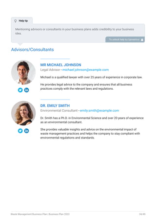 Advisors/Consultants
MR MICHAEL JOHNSON
Legal Advisor - michael.johnson@example.com
Michael is a qualified lawyer with over 25 years of experience in corporate law.
He provides legal advice to the company and ensures that all business
practices comply with the relevant laws and regulations.
DR. EMILY SMITH
Environmental Consultant - emily.smith@example.com
Dr. Smith has a Ph.D. in Environmental Science and over 20 years of experience
as an environmental consultant.
She provides valuable insights and advice on the environmental impact of
waste management practices and helps the company to stay compliant with
environmental regulations and standards.
Mentioning advisors or consultants in your business plans adds credibility to your business
idea.
So, if you have any advisors or consultants, include them with their names and brief information
consisting of roles and years of experience.
To unlock help try Upmetrics! 
 Help tip
Waste Management Business Plan | Business Plan 2023 34/49
 